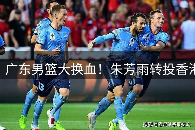 广东男篮大换血！朱芳雨转投香港金牛 周鹏回归进入倒计时